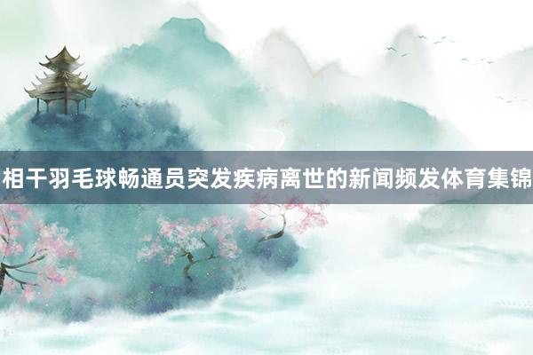 相干羽毛球畅通员突发疾病离世的新闻频发体育集锦