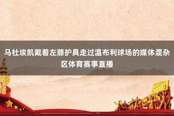 马杜埃凯戴着左膝护具走过温布利球场的媒体混杂区体育赛事直播