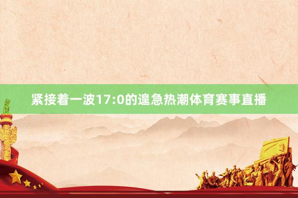 紧接着一波17:0的遑急热潮体育赛事直播