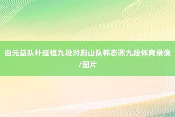 由元益队朴廷桓九段对蔚山队韩态熙九段体育录像/图片
