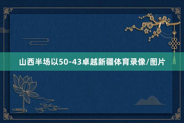 山西半场以50-43卓越新疆体育录像/图片