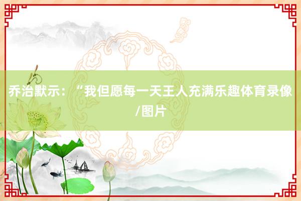 乔治默示：“我但愿每一天王人充满乐趣体育录像/图片