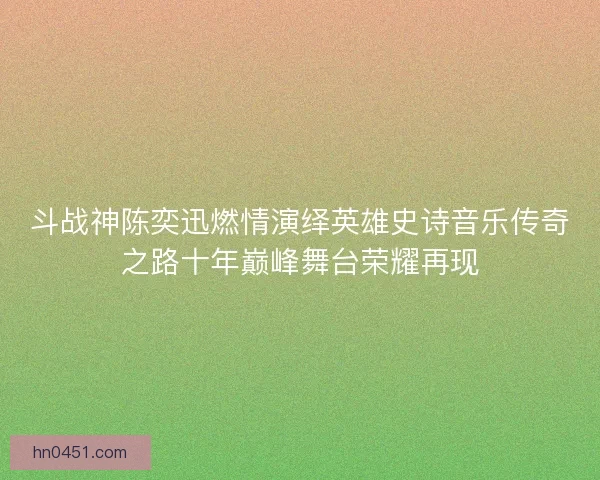 斗战神陈奕迅燃情演绎英雄史诗音乐传奇之路十年巅峰舞台荣耀再现