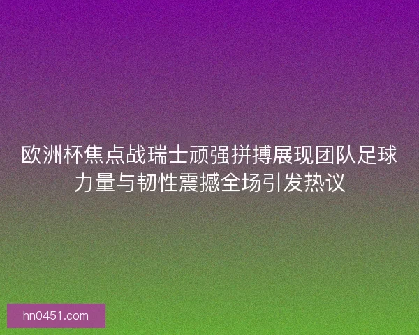 欧洲杯焦点战瑞士顽强拼搏展现团队足球力量与韧性震撼全场引发热议