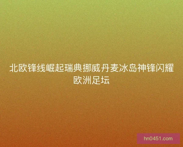 北欧锋线崛起瑞典挪威丹麦冰岛神锋闪耀欧洲足坛