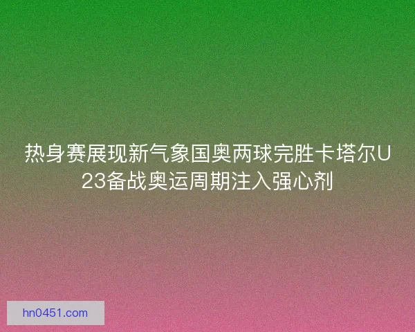 热身赛展现新气象国奥两球完胜卡塔尔U23备战奥运周期注入强心剂